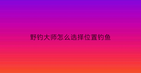 野钓大师怎么选择位置钓鱼