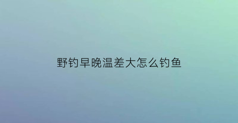 野钓早晚温差大怎么钓鱼