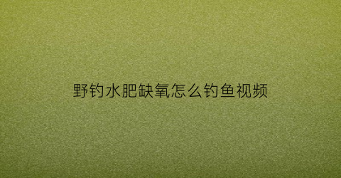 野钓水肥缺氧怎么钓鱼视频(野钓水肥缺氧怎么钓鱼视频教程)
