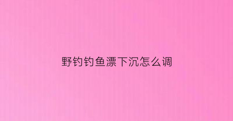 野钓钓鱼漂下沉怎么调(钓鱼漂沉下去怎么调)