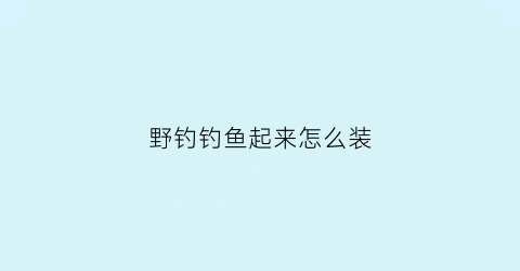 “野钓钓鱼起来怎么装(怎样简单齐全地准备野钓装备)