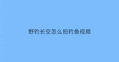 野钓长空怎么拍钓鱼视频(长空鱼竿)