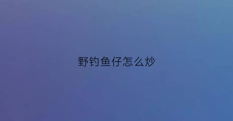 “野钓鱼仔怎么炒(野钓鱼仔怎么炒才好吃)