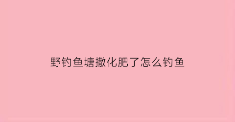 野钓鱼塘撒化肥了怎么钓鱼(鱼塘里撒化肥鱼还吃钩吗)