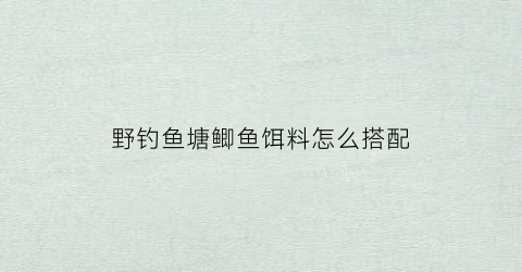 野钓鱼塘鲫鱼饵料怎么搭配(野钓鱼塘鲫鱼饵料怎么搭配好)