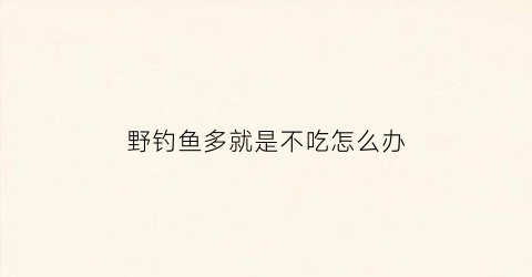 “野钓鱼多就是不吃怎么办(野钓鱼很多就是不吃钩)