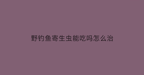 野钓鱼寄生虫能吃吗怎么治