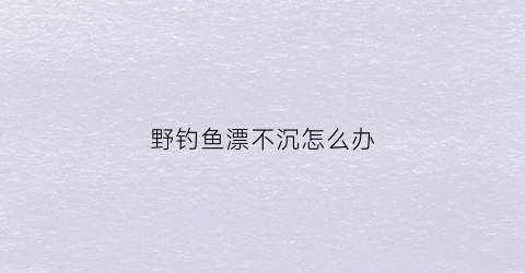 野钓鱼漂不沉怎么办(钓鱼漂不灵敏怎么办)