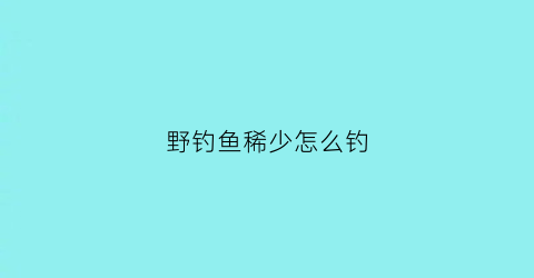 野钓鱼稀少怎么钓(野河鱼少怎么钓)