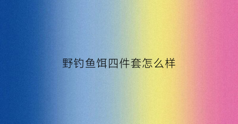 野钓鱼饵四件套怎么样(钓鱼四件套是什么意思)