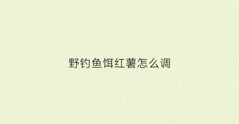 野钓鱼饵红薯怎么调(红薯饵料钓鱼)