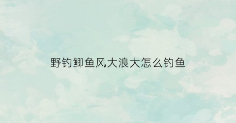 “野钓鲫鱼风大浪大怎么钓鱼(钓鲫鱼风浪大用什么漂)