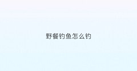 野餐钓鱼怎么钓(野餐怎么样)