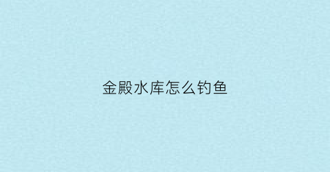 金殿水库怎么钓鱼(昆明金殿水库附近好玩的)