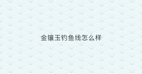 “金镶玉钓鱼线怎么样(金镶玉钓鱼线怎么样好用吗)