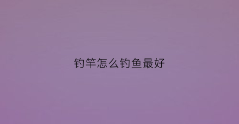 钓竿怎么钓鱼最好(钓竿怎么钓鱼最好呢)