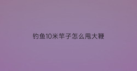 钓鱼10米竿子怎么甩大鞭