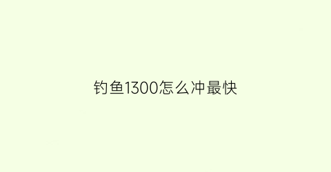 钓鱼1300怎么冲最快(钓鱼260到300)