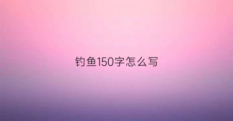 钓鱼150字怎么写(钓鱼150字作文)