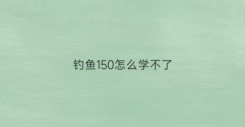 “钓鱼150怎么学不了(钓鱼技能达到150点以后怎么办)