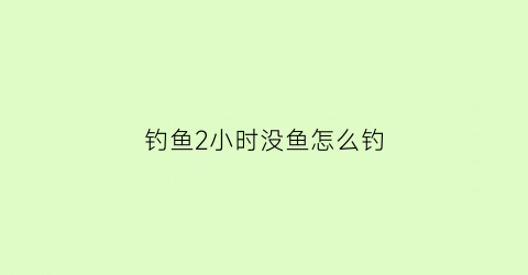钓鱼2小时没鱼怎么钓(钓鱼2小时没鱼怎么钓的)