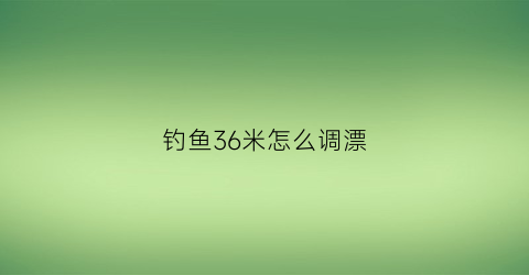 “钓鱼36米怎么调漂(钓鱼36米怎么调漂好)