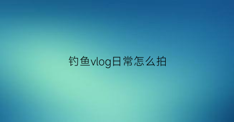 钓鱼vlog日常怎么拍(钓鱼vlog日常怎么拍的)