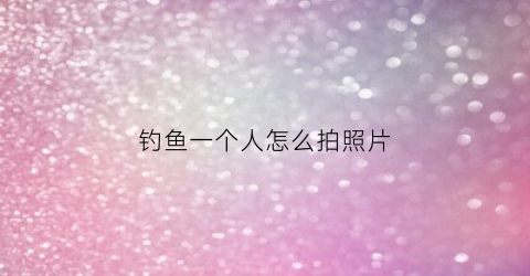 钓鱼一个人怎么拍照片(一个人钓鱼怎么拍视频)