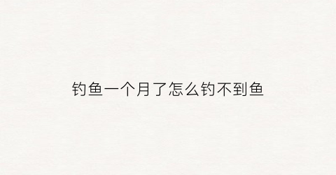 钓鱼一个月了怎么钓不到鱼(钓鱼一个月了怎么钓不到鱼了)