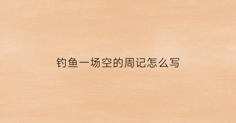 “钓鱼一场空的周记怎么写(钓鱼的周记怎么写300字以上)