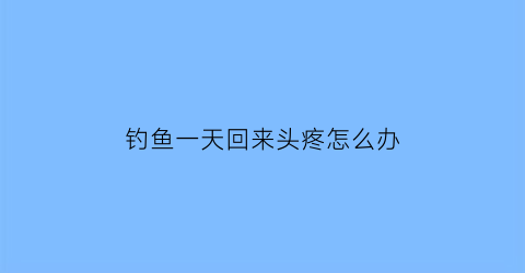 钓鱼一天回来头疼怎么办(钓完鱼头疼为什么)