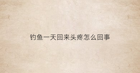 钓鱼一天回来头疼怎么回事(钓鱼头疼恶心浑身无力)