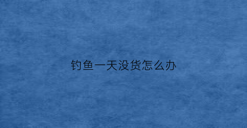 钓鱼一天没货怎么办(一天没钓到鱼怎么说)