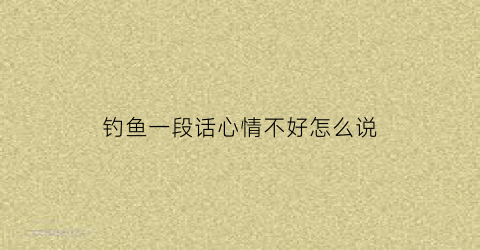 钓鱼一段话心情不好怎么说(钓鱼心情好心情不好一段话)
