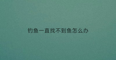 钓鱼一直找不到鱼怎么办(钓鱼找不到地方)