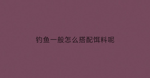 “钓鱼一般怎么搭配饵料呢(钓鱼技巧与饵料配制方法)