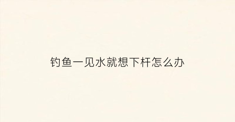 钓鱼一见水就想下杆怎么办(钓鱼为什么鱼到水面就脱钩)