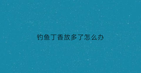 钓鱼丁香放多了怎么办(丁香可以做钓鱼饵料吗)