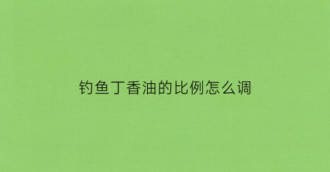 钓鱼丁香油的比例怎么调(钓鱼丁香油的用法)