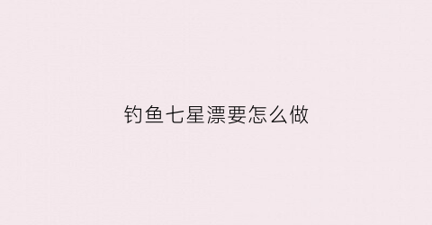 钓鱼七星漂要怎么做(钓鱼七星漂怎么用)