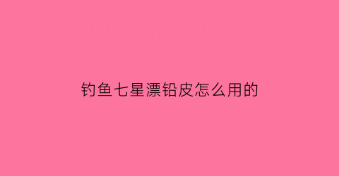 钓鱼七星漂铅皮怎么用的(七星漂钓鱼铅坠到底吗)