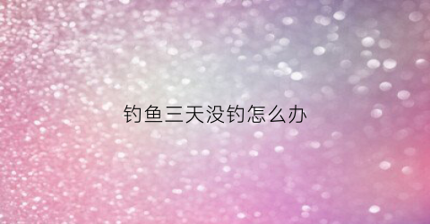 钓鱼三天没钓怎么办(野钓连续几天不上鱼)