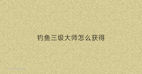 钓鱼三级大师怎么获得(钓鱼几级大师怎么获得)