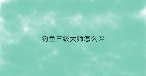 “钓鱼三级大师怎么评(国家钓鱼三级大师什么水平)