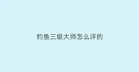 “钓鱼三级大师怎么评的(2021年三级钓鱼大师赛成绩)