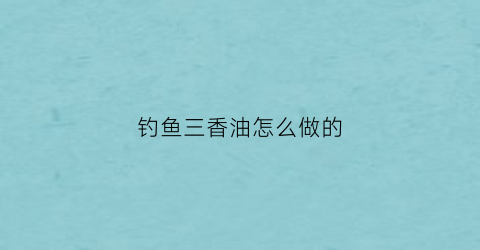 钓鱼三香油怎么做的(三香钓鱼药酒怎样做)