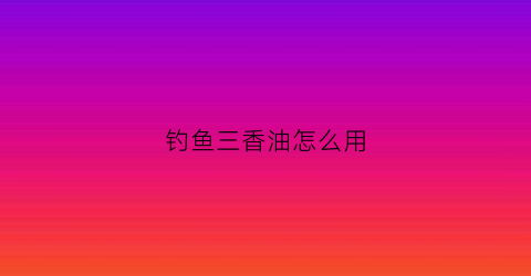 钓鱼三香油怎么用(钓鱼香油)