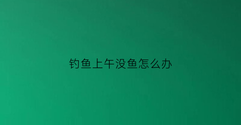 钓鱼上午没鱼怎么办(上午有鱼钓下午一口都不咬怎么回事)