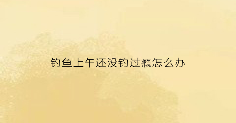 钓鱼上午还没钓过瘾怎么办(上午有鱼钓下午一口都不咬怎么回事)
