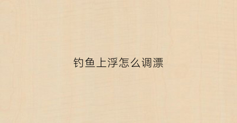 钓鱼上浮怎么调漂(钓鱼怎么上鱼漂)